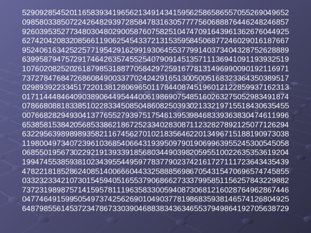 52909285452011658393419656213491434159562586586557055269049652  09858033850722426482939728584783163057777560688876446248246857  92603953527734803048029005876075825104747091643961362676044925  62742042083208566119062545433721315359584506877246029016187667  95240616342522577195429162991930645537799140373404328752628889  63995879475729174642635745525407909145135711136941091193932519  10760208252026187985318877058429725916778131496990090192116971  73727847684726860849003377024242916513005005168323364350389517  02989392233451722013812806965011784408745196012122859937162313  01711444846409038906449544400619869075485160263275052983491874  07866808818338510228334508504860825039302133219715518430635455  00766828294930413776552793975175461395398468339363830474611996  65385815384205685338621867252334028308711232827892125077126294  63229563989898935821167456270102183564622013496715188190973038  11980049734072396103685406643193950979019069963955245300545058  06855019567302292191393391856803449039820595510022635353619204  19947455385938102343955449597783779023742161727111723643435439  47822181852862408514006660443325888569867054315470696574745855  03323233421073015459405165537906866273337995851156257843229882  73723198987571415957811196358330059408730681216028764962867446  04774649159950549737425626901049037781986835938146574126804925  64879855614537234786733039046883834363465537949864192705638729   