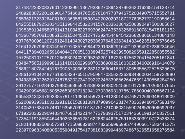 31748723320837601123029911367938627089438799362016295154133714  24892830722012690147546684765357616477379467520049075715552781  96536213239264061601363581559074220202031872776052772190055614  84255518792530343513984425322341576233610642506390497500865627  10953591946589751413103482276930624743536325691607815478181152  84366795706110861533150445212747392454494542368288606134084148  63776700961207151249140430272538607648236341433462351897576645  21641376796903149501910857598442391986291642193994907236234646  84411739403265918404437805133389452574239950829659122850855582  15725031071257012668302402929525220118726767562204154205161841  63484756516999811614101002996078386909291603028840026910414079  28862150784245167090870006992821206604183718065355672525325675  32861291042487761825829765157959847035622262934860034158722980  53498965022629174878820273420922224533985626476691490556284250  39127577102840279980663658254889264880254566101729670266407655  90429099456815065265305371829412703369313785178609040708667114  96558343434769338578171138645587367812301458768712660348913909  56200993936103102916161528813843790990423174733639480457593149  31405297634757481193567091101377517210080315590248530906692037  67192203322909433467685142214477379393751703443661991040337511  17354719185504644902636551281622882446257591633303910722538374  21821408835086573917715096828874782656995995744906617583441375  22397096834080053559849175417381883999446974867626551658276584   