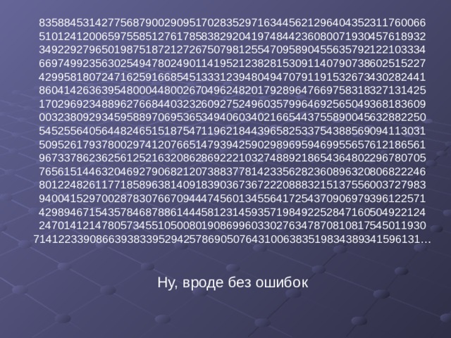 83588453142775687900290951702835297163445621296404352311760066  51012412006597558512761785838292041974844236080071930457618932  34922927965019875187212726750798125547095890455635792122103334  66974992356302549478024901141952123828153091140790738602515227  42995818072471625916685451333123948049470791191532673430282441  86041426363954800044800267049624820179289647669758318327131425  17029692348896276684403232609275249603579964692565049368183609  00323809293459588970695365349406034021665443755890045632882250  54525564056448246515187547119621844396582533754388569094113031  50952617937800297412076651479394259029896959469955657612186561  96733786236256125216320862869222103274889218654364802296780705  76561514463204692790682120738837781423356282360896320806822246  80122482611771858963814091839036736722208883215137556003727983  94004152970028783076670944474560134556417254370906979396122571  42989467154357846878861444581231459357198492252847160504922124  24701412147805734551050080190869960330276347870810817545011930  71412233908663938339529425786905076431006383519834389341596131…   Ну, вроде без ошибок 