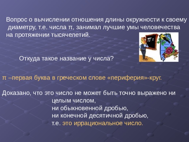 Вопрос о вычислении отношения длины окружности к своему  диаметру, т.е. числа π , занимал лучшие умы человечества на протяжении тысячелетий. Откуда такое название у числа? π –первая буква в греческом слове «периферия»-круг. Доказано, что это число не может быть точно выражено ни  целым числом,  ни обыкновенной дробью,  ни конечной десятичной дробью,  т.е. это иррациональное число. 