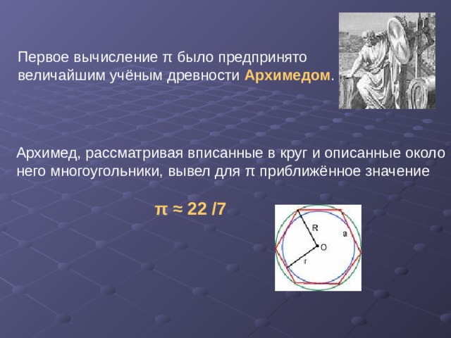Первое вычисление π было предпринято величайшим учёным древности Архимедом . Архимед, рассматривая вписанные в круг и описанные около него многоугольники, вывел для π приближённое значение  π  ≈ 22 /7  