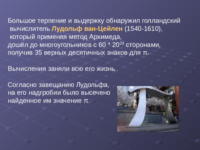Большое терпение и выдержку обнаружил голландский  вычислитель Лудольф ван-Цейлен (1540-1610),  который применяя метод Архимеда, дошёл до многоугольников с 60 * 20 29 сторонами, получив 35 верных десятичных знаков для π . Вычисления заняли всю его жизнь . Согласно завещанию Лудольфа, на его надгробии было высечено найденное им значение π . 