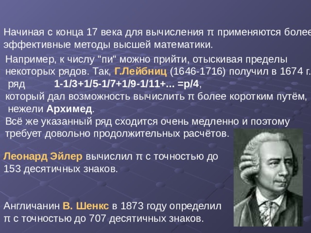 Начиная с конца 17 века для вычисления π применяются более эффективные методы высшей математики. Леонард Эйлер вычислил π с точностью до 153 десятичных знаков. Англичанин В. Шенкс в 1873 году определил π с точностью до 707 десятичных знаков. Например, к числу 
