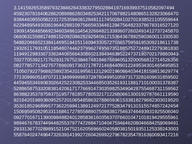 3.14159265358979323846264338327950288419716939937510582097494  45923078164062862089986280348253421170679821480865132823066470  93844609550582231725359408128481117450284102701938521105559644  62294895493038196442881097566593344612847564823378678316527120  19091456485669234603486104543266482133936072602491412737245870  06606315588174881520920962829254091715364367892590360011330530  54882046652138414695194151160943305727036575959195309218611738  19326117931051185480744623799627495673518857527248912279381830  11949129833673362440656643086021394946395224737190702179860943  70277053921717629317675238467481846766940513200056812714526356  08277857713427577896091736371787214684409012249534301465495853  71050792279689258923542019956112129021960864034418159813629774  77130996051870721134999999837297804995105973173281609631859502  44594553469083026425223082533446850352619311881710100031378387  52886587533208381420617177669147303598253490428755468731159562  86388235378759375195778185778053217122680661300192787661119590  92164201989380952572010654858632788659361533818279682303019520  35301852968995773622599413891249721775283479131515574857242454  15069595082953311686172785588907509838175463746493931925506040  09277016711390098488240128583616035637076601047101819429555961  98946767837449448255379774726847104047534646208046684259069491  29331367702898915210475216205696602405803815019351125338243003  55876402474964732639141992726042699227967823547816360093417216   