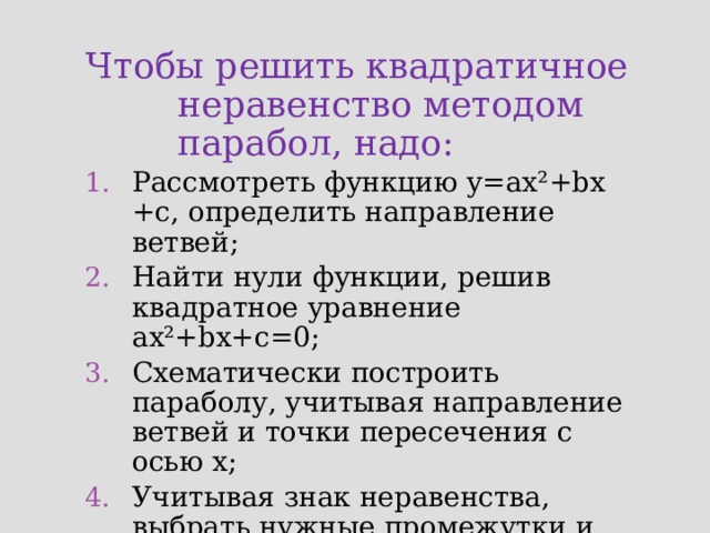 Чтобы решить квадратичное неравенство методом парабол, надо:  Рассмотреть функцию у=ах ²+bх +с, определить направление ветвей; Найти нули функции, решив квадратное уравнение ах²+bх+с=0; Схематически построить параболу, учитывая направление ветвей и точки пересечения с осью х; Учитывая знак неравенства, выбрать нужные промежутки и записать ответ. 