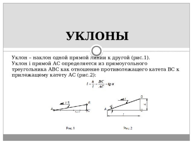 УКЛОНЫ Уклон – наклон одной прямой линии к другой (рис.1). Уклон i прямой АС определяется из прямоугольного треугольника АВС как отношение противолежащего катета ВС к прилежащему катету АС (рис.2): 