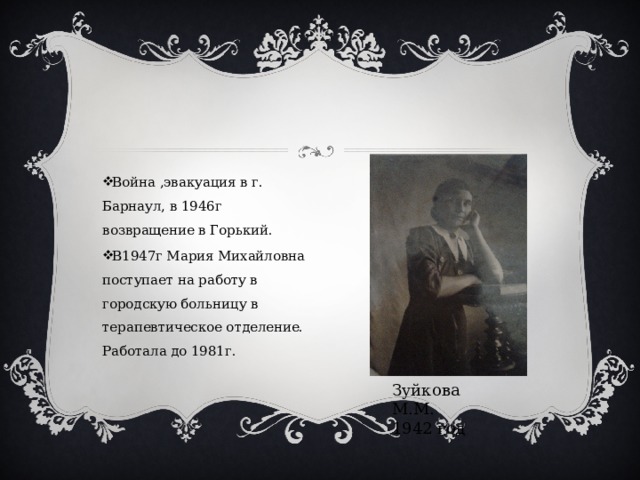 Война ,эвакуация в г. Барнаул, в 1946г возвращение в Горький. В1947г Мария Михайловна поступает на работу в городскую больницу в терапевтическое отделение. Работала до 1981г. Зуйкова М.М. 1942 год 