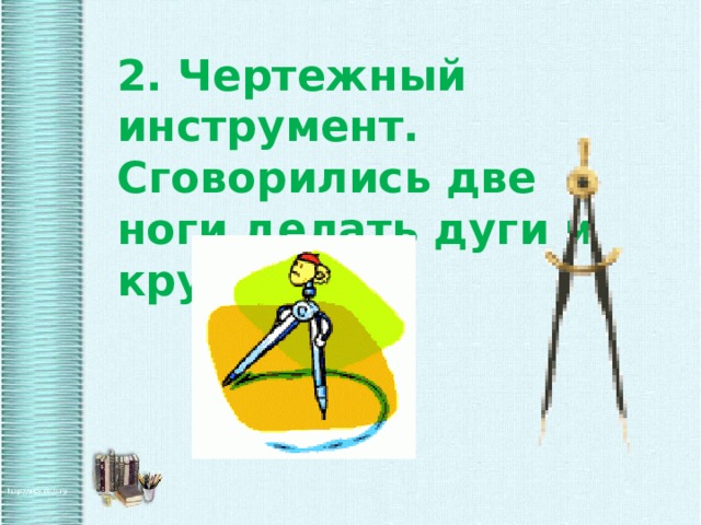 2. Чертежный инструмент. Сговорились две ноги делать дуги и круги. 