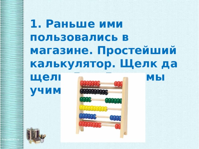1. Раньше ими пользовались в магазине. Простейший калькулятор. Щелк да щелк, 5 да 5, так мы учимся считать.  