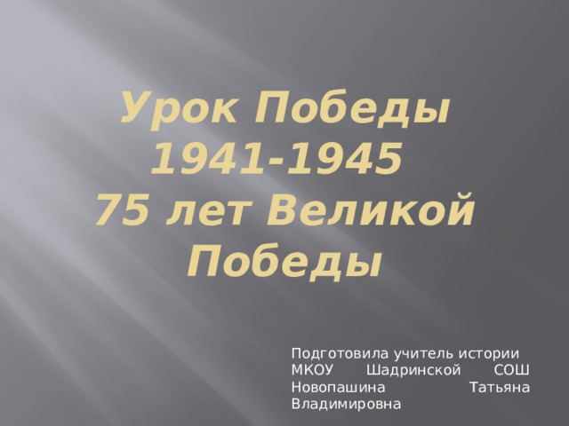 Урок Победы  1941-1945  75 лет Великой Победы Подготовила учитель истории МКОУ Шадринской СОШ Новопашина Татьяна Владимировна 