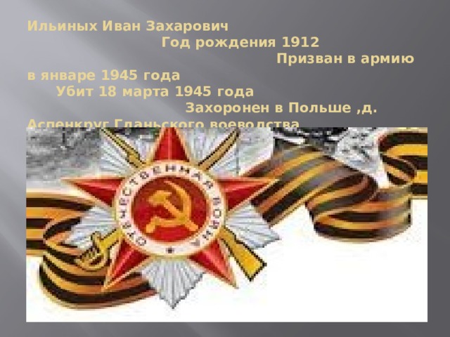 Ильиных Иван Захарович Год рождения 1912 Призван в армию в январе 1945 года Убит 18 марта 1945 года Захоронен в Польше ,д. Аспенкруг Гданьского воеводства 