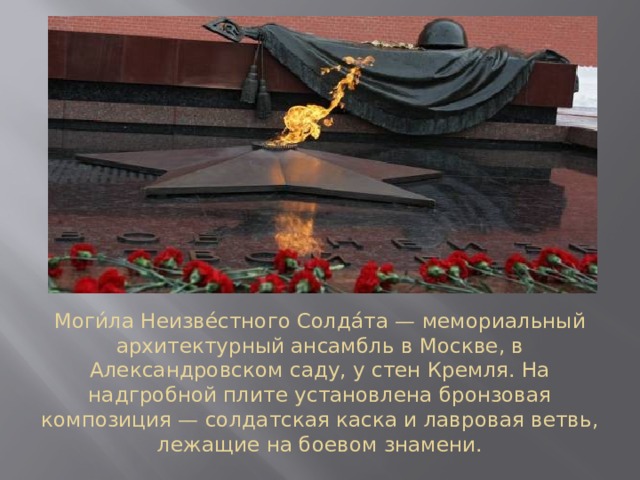 Моги́ла Неизве́стного Солда́та — мемориальный архитектурный ансамбль в Москве, в Александровском саду, у стен Кремля. На надгробной плите установлена бронзовая композиция — солдатская каска и лавровая ветвь, лежащие на боевом знамени. 