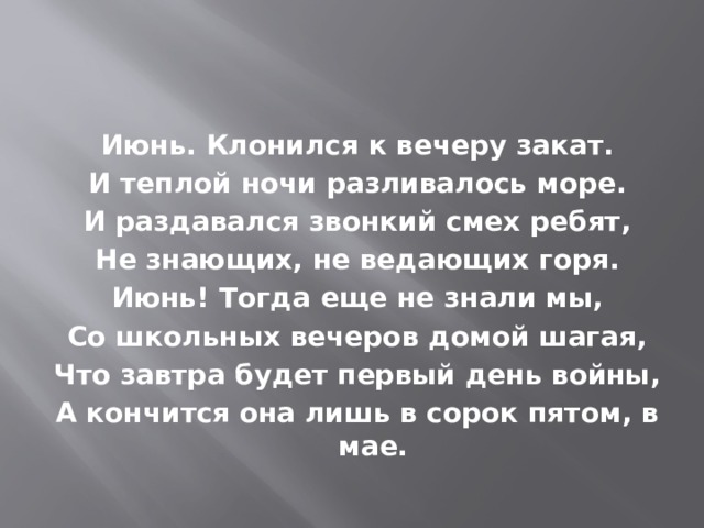 Июнь. Клонился к вечеру закат. И теплой ночи разливалось море. И раздавался звонкий смех ребят, Не знающих, не ведающих горя. Июнь! Тогда еще не знали мы, Со школьных вечеров домой шагая, Что завтра будет первый день войны, А кончится она лишь в сорок пятом, в мае. 