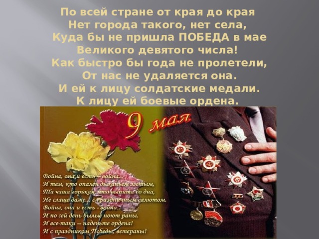По всей стране от края до края  Нет города такого, нет села,  Куда бы не пришла ПОБЕДА в мае  Великого девятого числа!  Как быстро бы года не пролетели,  От нас не удаляется она.  И ей к лицу солдатские медали.  К лицу ей боевые ордена. 