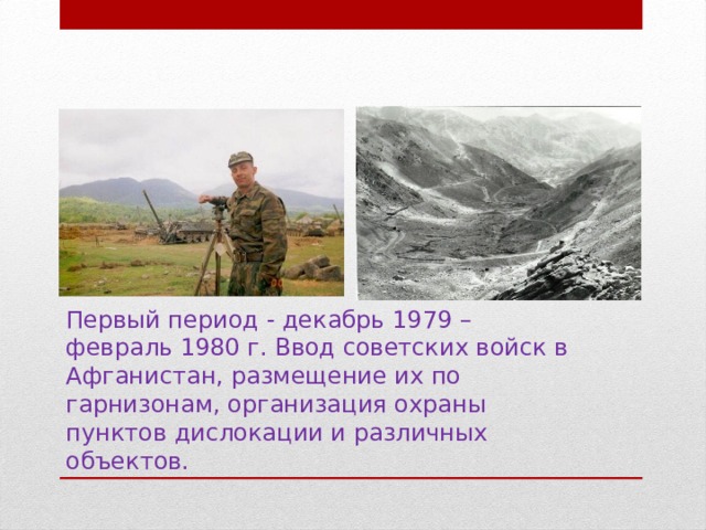 Первый период - декабрь 1979 – февраль 1980 г. Ввод советских войск в Афганистан, размещение их по гарнизонам, организация охраны пунктов дислокации и различных объектов.