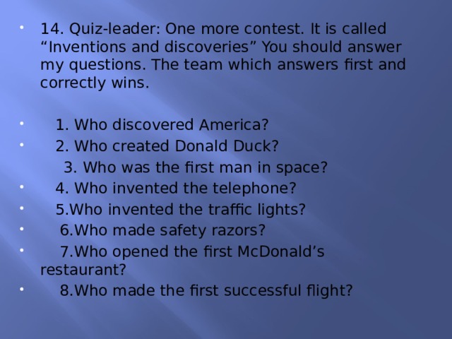 14. Quiz-leader: One more contest. It is called “Inventions and discoveries” You should answer my questions. The team which answers first and correctly wins.  1. Who discovered America?  2. Who created Donald Duck?  3. Who was the first man in space?  4. Who invented the telephone?  5.Who invented the traffic lights?  6.Who made safety razors?  7.Who opened the first McDonald’s restaurant?  8.Who made the first successful flight? 
