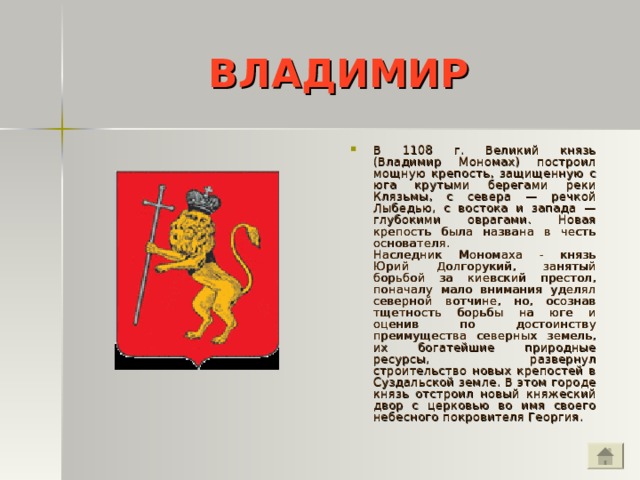 ВЛАДИМИР В 1108 г. Великий князь (Владимир Мономах) построил мощную крепость, защищенную с юга крутыми берегами реки Клязьмы, с севера — речкой Лыбедью, с востока и запада — глубокими оврагами. Новая крепость была названа в честь основателя.  Наследник Мономаха - князь Юрий Долгорукий, занятый борьбой за киевский престол, поначалу мало внимания уделял северной вотчине, но, осознав тщетность борьбы на юге и оценив по достоинству преимущества северных земель, их богатейшие природные ресурсы, развернул строительство новых крепостей в Суздальской земле. В этом городе князь отстроил новый княжеский двор с церковью во имя своего небесного покровителя Георгия.  