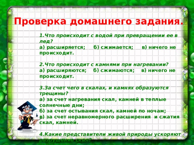 Проверка домашнего задания. 1.Что происходит с водой при превращении ее в лед? a) расширяется; б) сжимается; в) ничего не происходит.   2.Что происходит с камнями при нагревании? a) расширяются; б) сжимаются; в) ничего не происходит.   3.За счет чего в скалах, и камнях образуются трещины? a) за счет нагревания скал, камней в теплые солнечные дни; б) за счет остывания скал, камней по ночам; в) за счет неравномерного расширения  и сжатия скал, камней.   4.Какие представители живой природы ускоряют разрушение скал? a) Животные; б) Растения; в) Грибы и микробы   5.Что образуется при разрушении скал, камней? a) песок и глина; б) мрамор и гранит; в) вода и газ.   