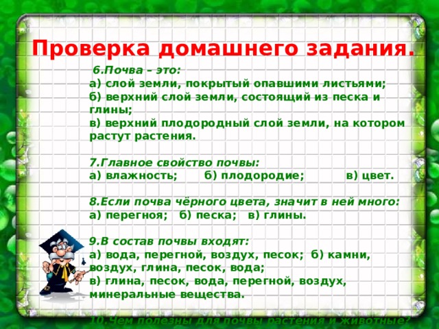 Проверка домашнего задания.   6.Почва – это: а) слой земли, покрытый опавшими листьями; б) верхний слой земли, состоящий из песка и глины; в) верхний плодородный слой земли, на котором растут растения.   7.Главное свойство почвы: а) влажность; б) плодородие; в) цвет.   8.Если почва чёрного цвета, значит в ней много: а) перегноя; б) песка; в) глины.   9.В состав почвы входят: а) вода, перегной, воздух, песок; б) камни, воздух, глина, песок, вода; в) глина, песок, вода, перегной, воздух, минеральные вещества.   10.Чем полезны для почвы растения и животные? а) они сохраняют влагу; б) они не пропускают воздух; в) из останков образуются перегной и минеральные вещества.    