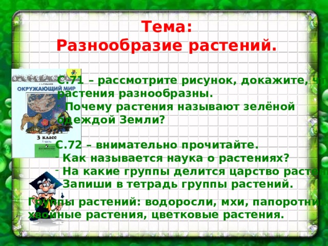 Тема: Разнообразие растений. С.71 – рассмотрите рисунок, докажите, что растения разнообразны.  Почему растения называют зелёной одеждой Земли? С.72 – внимательно прочитайте.  Как называется наука о растениях?  На какие группы делится царство растений?  Запиши в тетрадь группы растений. Группы растений: водоросли, мхи, папоротники, хвойные растения, цветковые растения. 