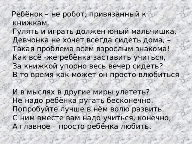  Ребёнок – не робот, привязанный к книжкам,  Гулять и играть должен юный мальчишка,  Девчонка не хочет всегда сидеть дома, –  Такая проблема всем взрослым знакома!  Как всё - же ребёнка заставить учиться,  За книжкой упорно весь вечер сидеть ?   В то время как может он просто влюбиться  И в мыслях в другие миры улететь?  Не надо ребёнка ругать бесконечно.  Попробуйте лучше в нём волю развить,  С ним вместе вам надо учиться, конечно,  А главное – просто ребёнка любить . 