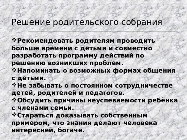Решение родительского собрания Рекомендовать родителям проводить больше времени с детьми и совместно разработать программу действий по решению возникших проблем. Напоминать о возможных формах общения с детьми. Не забывать о постоянном сотрудничестве детей, родителей и педагогов. Обсудить причины неуспеваемости ребёнка с членами семьи. Стараться доказывать собственным примером, что знания делают человека интересней, богаче. 