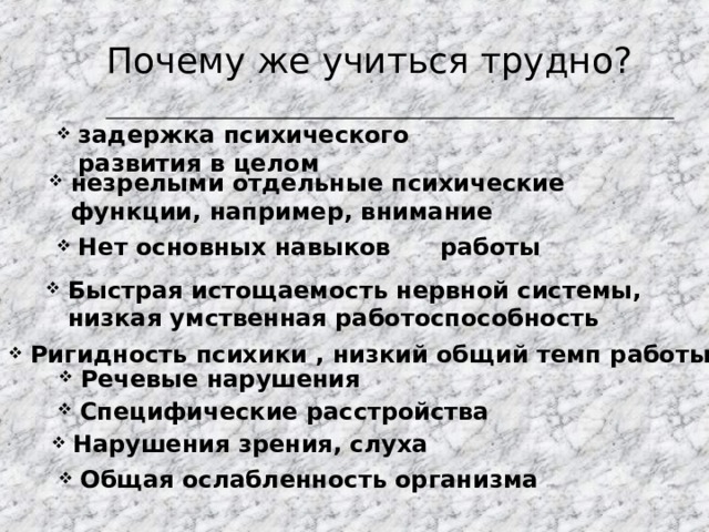 Почему же учиться трудно? задержка психического развития в целом незрелыми отдельные психические функции, например, внимание Нет основных навыков работы Быстрая истощаемость нервной системы, низкая умственная работоспособность Ригидность психики , низкий общий темп работы Речевые нарушения Специфические расстройства Нарушения зрения, слуха Общая ослабленность организма 