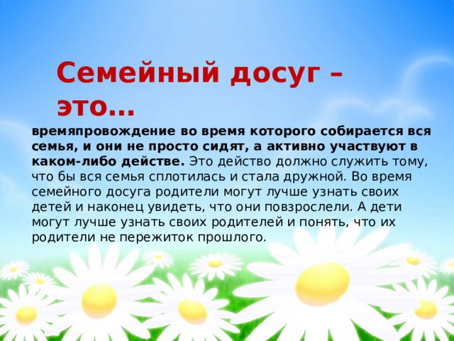 Семейный досуг – это… времяпровождение во время которого собирается вся семья, и они не просто сидят, а активно участвуют в каком-либо действе. Это действо должно служить тому, что бы вся семья сплотилась и стала дружной. Во время семейного досуга родители могут лучше узнать своих детей и наконец увидеть, что они повзрослели. А дети могут лучше узнать своих родителей и понять, что их родители не пережиток прошлого. 