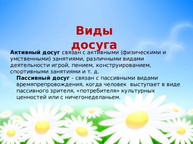 Виды досуга Активный досуг связан с активными (физическими и умственными) занятиями, различными видами деятельности игрой, пением, конструированием, спортивными занятиями и т. д. Пассивный досуг - связан с пассивными видами времяпрепровождения, когда человек  выступает в виде пассивного зрителя, «потребителя» культурных ценностей или с ничегонеделаньем. 