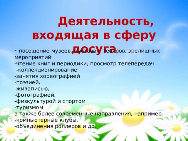  Деятельность,  входящая в сферу досуга - посещение музеев, выставок, театров, зрелищных мероприятий чтение книг и периодики, просмотр телепередач  -коллекционирование -занятия хореографией -поэзией, -живописью, -фотографией, -физкультурой и спортом -туризмом а также более современные направления, например, -компьютерные клубы, -объединения роллеров и др. 