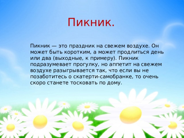 Пикник. Пикник — это праздник на свежем воздухе. Он может быть коротким, а может продлиться день или два (выходные, к примеру). Пикник подразумевает прогулку, но аппетит на свежем воздухе разыгрывается так, что если вы не позаботитесь о скатерти-самобранке, то очень скоро станете тосковать по дому. 