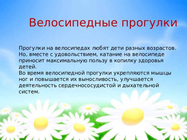 Велосипедные прогулки Прогулки на велосипедах любят дети разных возрастов. Но, вместе с удовольствием, катание на велосипеде приносит максимальную пользу в копилку здоровья детей.  Во время велосипедной прогулки укрепляются мышцы ног и повышается их выносливость, улучшается деятельность сердечнососудистой и дыхательной систем. 