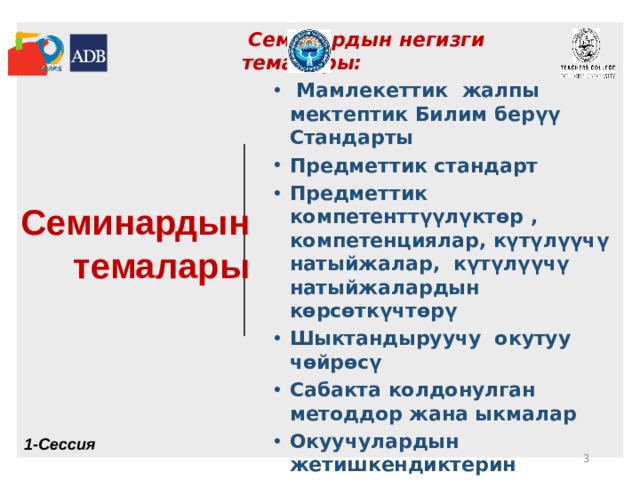  Семинардын темалары  Семинардын негизги темалары:  Мамлекеттик жалпы мектептик Билим бер үү Стандарты Предметтик стандарт Предметтик компетенттүүлүктөр , компетенциялар, күтүлүүчү натыйжалар, күтүлүүчү натыйжалардын кѳрсѳткүчтѳрү Шыктандыруучу окутуу чөйрөcү Сабакта колдонулган методдор жана ыкмалар Окуучулардын жетишкендиктерин баалоонун стратегиялары  Мамлекеттик жалпы мектептик Билим бер үү Стандарты Предметтик стандарт Предметтик компетенттүүлүктөр , компетенциялар, күтүлүүчү натыйжалар, күтүлүүчү натыйжалардын кѳрсѳткүчтѳрү Шыктандыруучу окутуу чөйрөcү Сабакта колдонулган методдор жана ыкмалар Окуучулардын жетишкендиктерин баалоонун стратегиялары 1-Сессия  