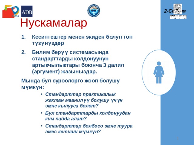 2-Сессия Нускамалар Кесиптештер менен экиден болуп топ түзүнүздөр Билим берүү системасында стандарттарды колдонуунун артыкчылыктары боюнча 3 далил (аргумент) жазыныздар. Мында бул суроолорго жооп болушу мүмкүн: Стандарттар практикалык жактан маанилүү болушу үчүн эмне кылууга болот? Бул стандарттарды колдонуудан ким пайда алат? Стандарттар болбосо эмне туура эмес кетиши м ү мк ү н? Стандарттар практикалык жактан маанилүү болушу үчүн эмне кылууга болот? Бул стандарттарды колдонуудан ким пайда алат? Стандарттар болбосо эмне туура эмес кетиши м ү мк ү н? Стандарттар практикалык жактан маанилүү болушу үчүн эмне кылууга болот? Бул стандарттарды колдонуудан ким пайда алат? Стандарттар болбосо эмне туура эмес кетиши м ү мк ү н?   