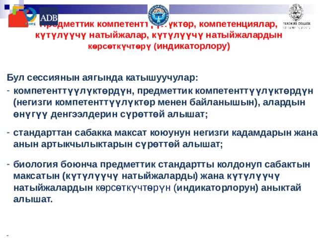Предметтик компетенттүүлүктөр, компетенциялар, күтүлүүчү натыйжалар, күтүлүүчү натыйжалардын кѳрсѳткүчтѳрү ( индикаторлору)    Бул сессиянын аягында катышуучулар: компетенттүүлүктөрдүн, предметтик компетенттүүлүктөрдүн (негизги компетенттүүлүктөр менен байланышын), алардын өнүгүү денгээлдерин сүрөттөй алышат;  стандарттан сабакка максат коюунун негизги кадамдарын жана анын артыкчылыктарын сүрөттөй алышат;  биология боюнча предметтик стандартты колдонуп сабактын максатын (күтүлүүчү натыйжаларды) жана күтүлүүчү натыйжалардын кѳрсѳткүчтѳрүн ( индикаторлорун) аныктай алышат.   - 