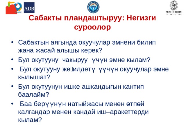 Сабакты пландаштыруу: Негизги суроолор Сабактын аягында окуучулар эмнени билип жана жасай алышы керек? Бул окутууну чакыруу үчүн эмне кылам?  Бул окутууну жеӊилдетүү үчүн окуучулар эмне кылышат? Бул окутуунун ишке ашкандыгын кантип баалайм?  Баа берүүнүн натыйжасы менен ѳтпѳй калгандар менен кандай иш–аракеттерди кылам? 