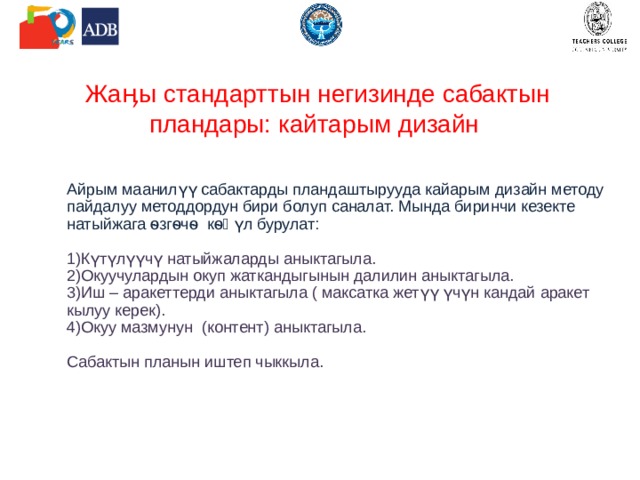 Жаӊы стандарттын негизинде сабактын пландары: кайтарым дизайн Айрым маанилүү сабактарды пландаштырууда кайарым дизайн методу пайдалуу методдордун бири болуп саналат. Мында биринчи кезекте натыйжага ѳзгѳчѳ кѳӊүл бурулат: Күтүлүүчү натыйжаларды аныктагыла. Окуучулардын окуп жаткандыгынын далилин аныктагыла. Иш – аракеттерди аныктагыла ( максатка жетүү үчүн кандай аракет кылуу керек). Окуу мазмунун (контент) аныктагыла. Сабактын планын иштеп чыккыла. 