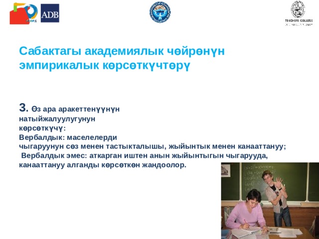 Сабактагы академиялык чөйрөнүн эмпирикалык көрсөткүчтөрү    3 . Өз ара аракеттенүүнүн  натыйжалуулугунун  көрсөткүчү:  Вербалдык: маселелерди  чыгаруунун сөз менен тастыкталышы, жыйынтык менен канааттануу;  Вербалдык эмес: аткарган иштен анын жыйынтыгын чыгарууда, канааттануу алганды көрсөткөн жандоолор.       