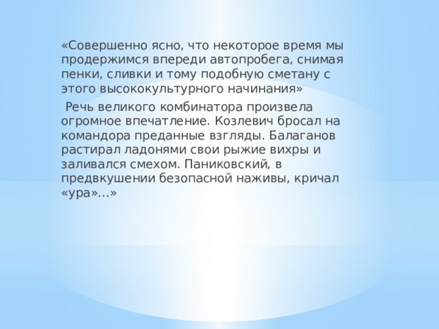 «Совершенно ясно, что некоторое время мы продержимся впереди автопробега, снимая пенки, сливки и тому подобную сметану с этого высококультурного начинания»  Речь великого комбинатора произвела огромное впечатление. Козлевич бросал на командора преданные взгляды. Балаганов растирал ладонями свои рыжие вихры и заливался смехом. Паниковский, в предвкушении безопасной наживы, кричал «ура»…» 