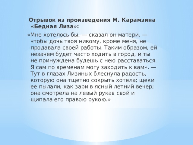   Отрывок из произведения М. Карамзина «Бедная Лиза»: «Мне хотелось бы, — сказал он матери, — чтобы дочь твоя никому, кроме меня, не продавала своей работы. Таким образом, ей незачем будет часто ходить в город, и ты не принуждена будешь с нею расставаться. Я сам по временам могу заходить к вам». — Тут в глазах Лизиных блеснула радость, которую она тщетно сокрыть хотела; щеки ее пылали, как зари в ясный летний вечер; она смотрела на левый рукав свой и щипала его правою рукою.» 