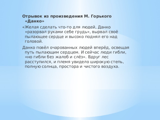 Отрывок из произведения М. Горького «Данко» «Желая сделать что-то для людей, Данко «разорвал руками себе грудь», вырвал своё пылающее сердце и высоко поднял его над головой. Данко повёл очарованных людей вперёд, освещая путь пылающим сердцем. И сейчас люди гибли, «но гибли без жалоб и слёз». Вдруг лес расступился, и племя увидело широкую степь, полную солнца, простора и чистого воздуха. 