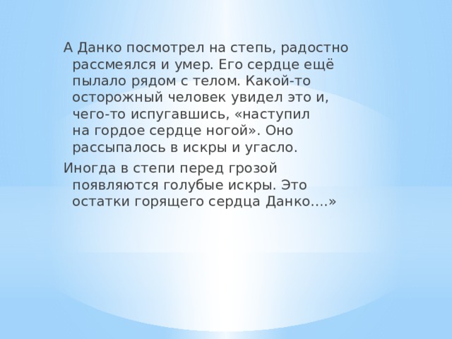 А Данко посмотрел на степь, радостно рассмеялся и умер. Его сердце ещё пылало рядом с телом. Какой-то осторожный человек увидел это и, чего-то испугавшись, «наступил на гордое сердце ногой». Оно рассыпалось в искры и угасло. Иногда в степи перед грозой появляются голубые искры. Это остатки горящего сердца Данко….» 