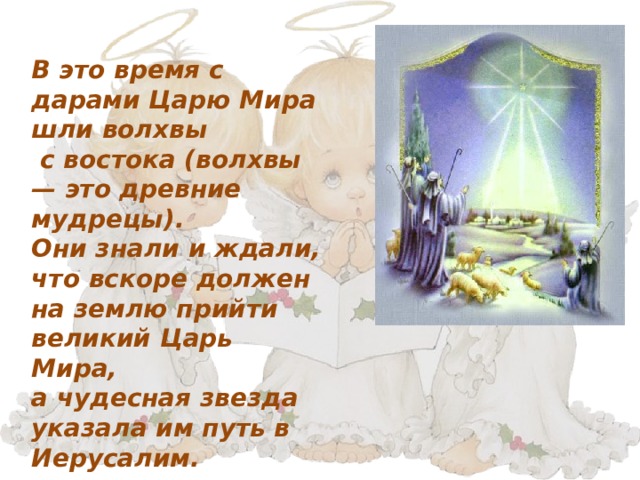 В это время с дарами Царю Мира шли волхвы  с востока (волхвы — это древние мудрецы). Они знали и ждали, что вскоре должен на землю прийти великий Царь Мира, а чудесная звезда указала им путь в Иерусалим. 