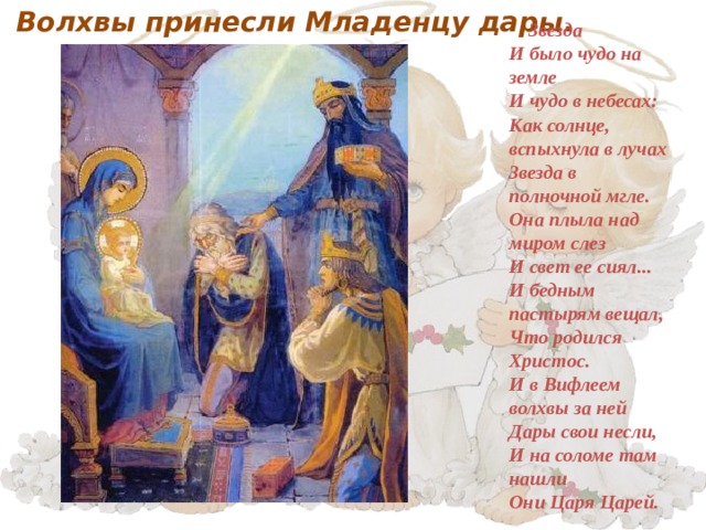  Волхвы принесли Младенцу дары.     Звезда  И было чудо на земле  И чудо в небесах:  Как солнце, вспыхнула в лучах  Звезда в полночной мгле.  Она плыла над миром слез  И свет ее сиял...  И бедным пастырям вещал,  Что родился Христос.  И в Вифлеем волхвы за ней  Дары свои несли,  И на соломе там нашли  Они Царя Царей.     