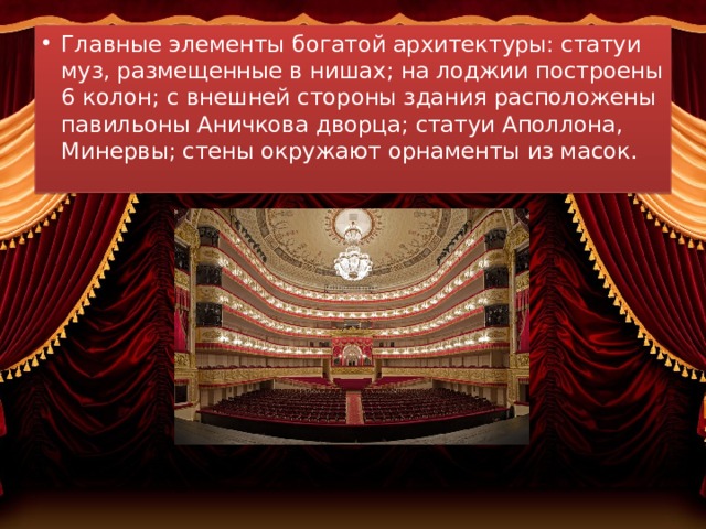 Главные элементы богатой архитектуры: статуи муз, размещенные в нишах; на лоджии построены 6 колон; с внешней стороны здания расположены павильоны Аничкова дворца; статуи Аполлона, Минервы; стены окружают орнаменты из масок. 