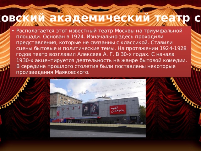 Московский академический театр сатиры Располагается этот известный театр Москвы на триумфальной площади. Основан в 1924. Изначально здесь проходили представления, которые не связанны с классикой. Ставили сцены бытовые и политические темы. На протяжении 1924-1928 годов театр возглавил Алексеев А. Г. В 30-х годах. С начала 1930-х акцентируется деятельность на жанре бытовой комедии. В середине прошлого столетия были поставлены некоторые произведения Маяковского. 