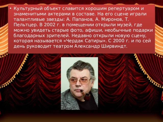 Культурный объект славится хорошим репертуаром и знаменитыми актерами в составе. На его сцене играли талантливые звезды: А. Папанов, А. Миронов, Т. Пельтцер. В 2002 г. в помещении открыли музей, где можно увидеть старые фото, афиши, необычные подарки благодарных зрителей. Недавно открыли новую сцену, которая называется «Чердак Сатиры». С 2000 г. и по сей день руководит театром Александр Ширвиндт. 