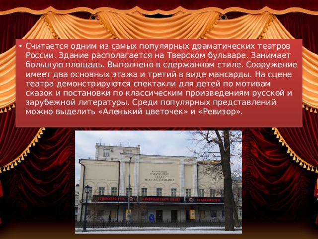 Московский драматический театр имени А. С. Пушкина   Считается одним из самых популярных драматических театров России. Здание располагается на Тверском бульваре. Занимает большую площадь. Выполнено в сдержанном стиле. Сооружение имеет два основных этажа и третий в виде мансарды. На сцене театра демонстрируются спектакли для детей по мотивам сказок и постановки по классическим произведениям русской и зарубежной литературы. Среди популярных представлений можно выделить «Аленький цветочек» и «Ревизор». 