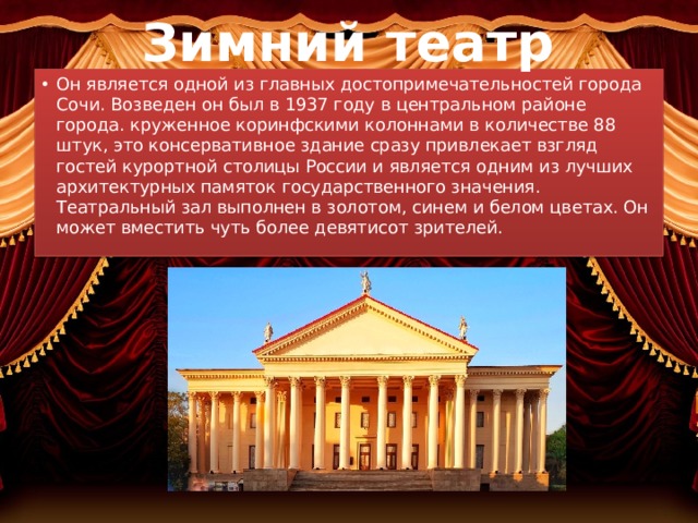 Зимний театр Он является одной из главных достопримечательностей города Сочи. Возведен он был в 1937 году в центральном районе города. круженное коринфскими колоннами в количестве 88 штук, это консервативное здание сразу привлекает взгляд гостей курортной столицы России и является одним из лучших архитектурных памяток государственного значения. Театральный зал выполнен в золотом, синем и белом цветах. Он может вместить чуть более девятисот зрителей. 