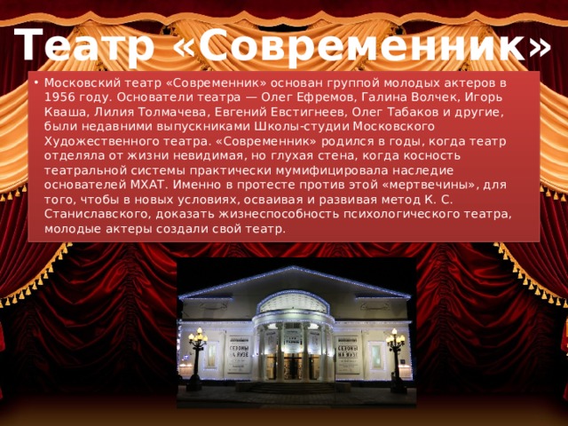 Театр «Современник» Московский театр «Современник» основан группой молодых актеров в 1956 году. Основатели театра — Олег Ефремов, Галина Волчек, Игорь Кваша, Лилия Толмачева, Евгений Евстигнеев, Олег Табаков и другие, были недавними выпускниками Школы-студии Московского Художественного театра. «Современник» родился в годы, когда театр отделяла от жизни невидимая, но глухая стена, когда косность театральной системы практически мумифицировала наследие основателей МХАТ. Именно в протесте против этой «мертвечины», для того, чтобы в новых условиях, осваивая и развивая метод К. С. Станиславского, доказать жизнеспособность психологического театра, молодые актеры создали свой театр. 